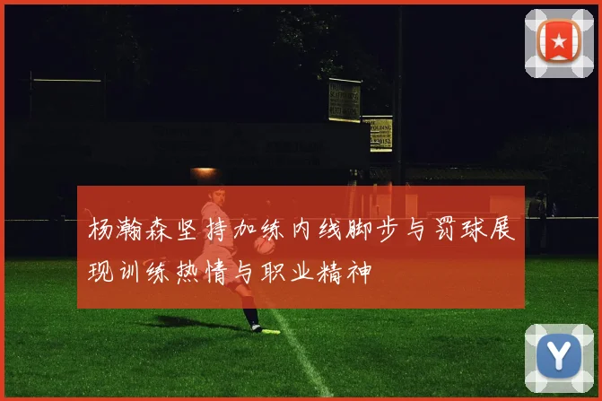 杨瀚森坚持加练内线脚步与罚球展现训练热情与职业精神