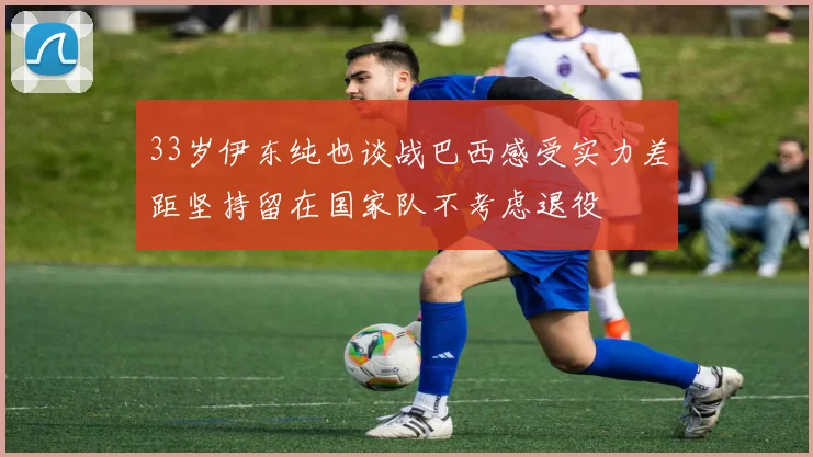 33岁伊东纯也谈战巴西感受实力差距坚持留在国家队不考虑退役