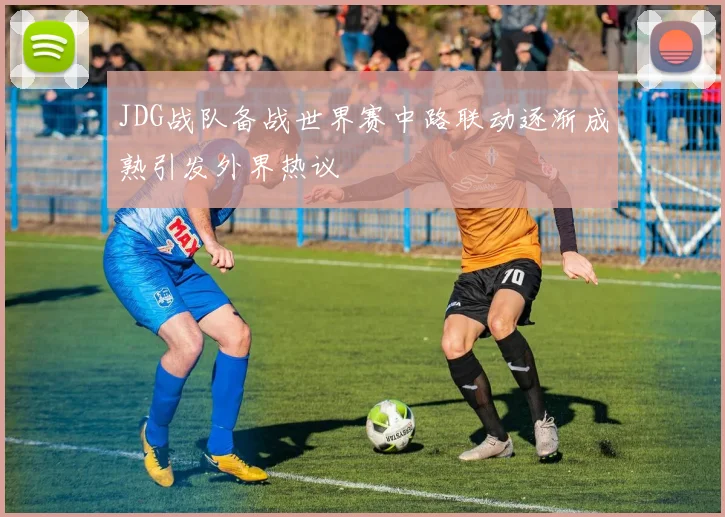 JDG战队备战世界赛中路联动逐渐成熟引发外界热议