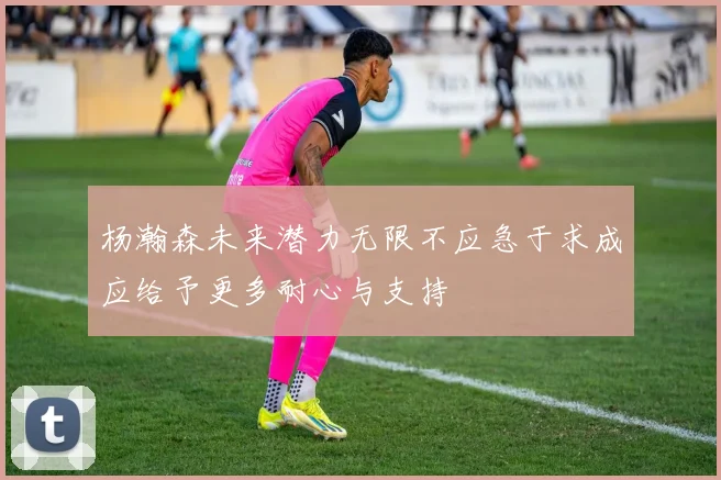 杨瀚森未来潜力无限不应急于求成应给予更多耐心与支持