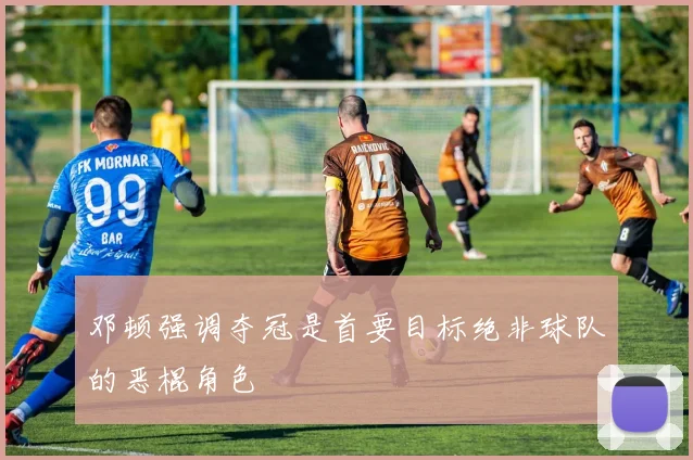 邓顿强调夺冠是首要目标绝非球队的恶棍角色