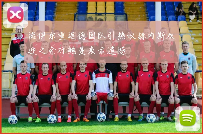 诺伊尔重返德国队引热议赫内斯欢迎之余对鲍曼表示遗憾