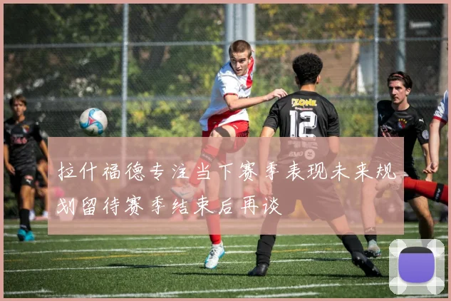拉什福德专注当下赛季表现未来规划留待赛季结束后再谈