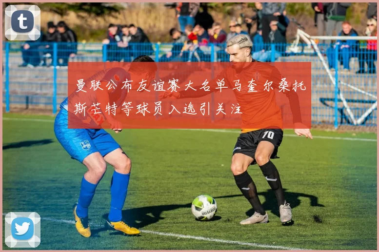 曼联公布友谊赛大名单马奎尔桑托斯芒特等球员入选引关注