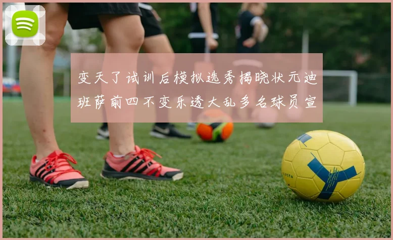 变天了试训后模拟选秀揭晓状元迪班萨前四不变乐透大乱多名球员宣布退选