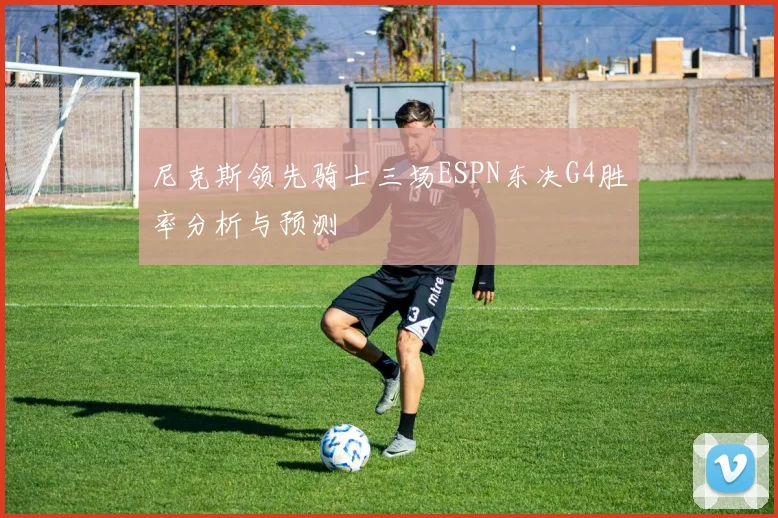 尼克斯领先骑士三场ESPN东决G4胜率分析与预测