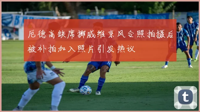 厄德高缺席挪威维京风合照拍摄后被补拍加入照片引发热议