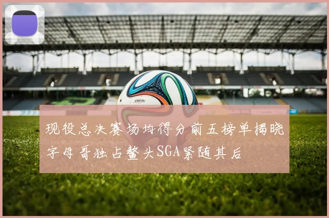现役总决赛场均得分前五榜单揭晓字母哥独占鳌头SGA紧随其后