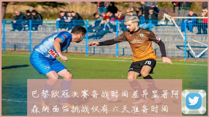 巴黎欧冠决赛备战时间差异显著阿森纳面临挑战仅有六天准备时间