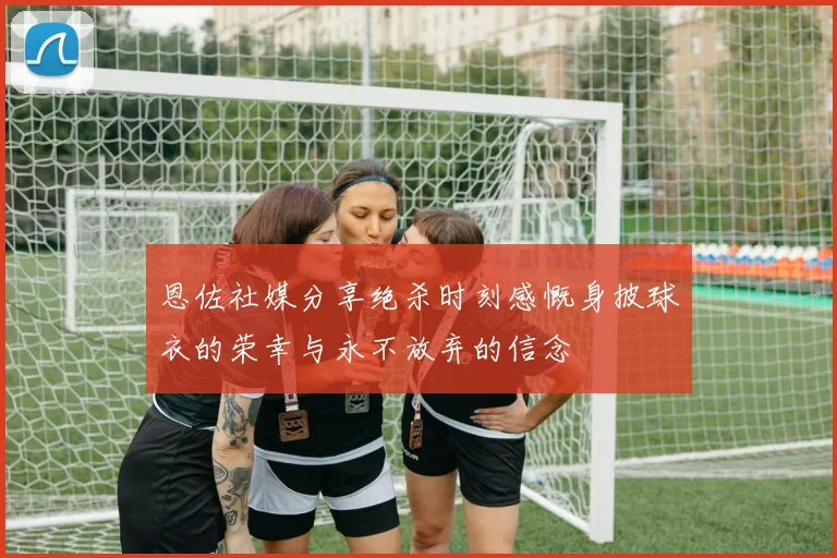恩佐社媒分享绝杀时刻感慨身披球衣的荣幸与永不放弃的信念