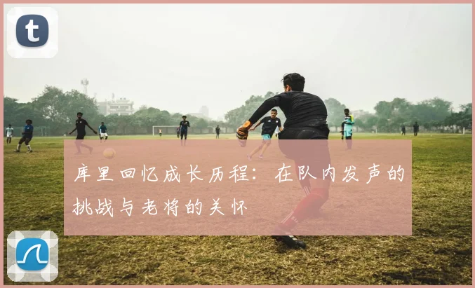 库里回忆成长历程：在队内发声的挑战与老将的关怀