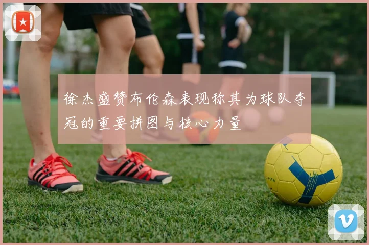 徐杰盛赞布伦森表现称其为球队夺冠的重要拼图与核心力量
