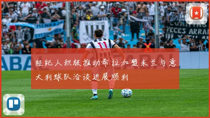 经纪人积极推动希拉加盟米兰与意大利球队洽谈进展顺利