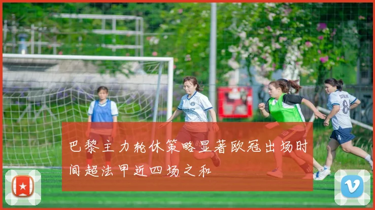 巴黎主力轮休策略显著欧冠出场时间超法甲近四场之和