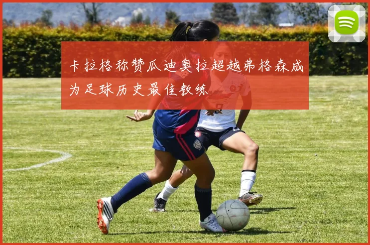 卡拉格称赞瓜迪奥拉超越弗格森成为足球历史最佳教练