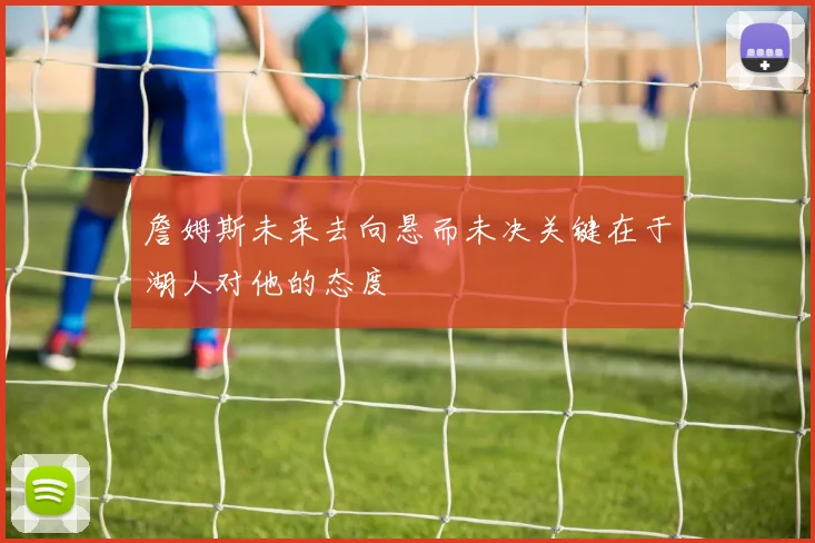 詹姆斯未来去向悬而未决关键在于湖人对他的态度