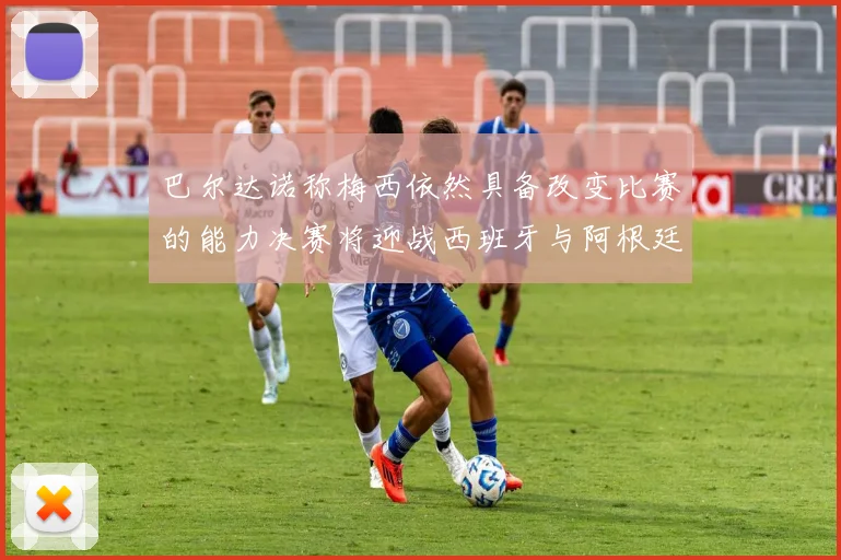 巴尔达诺称梅西依然具备改变比赛的能力决赛将迎战西班牙与阿根廷