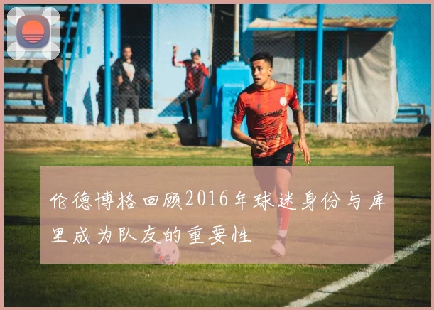 伦德博格回顾2016年球迷身份与库里成为队友的重要性