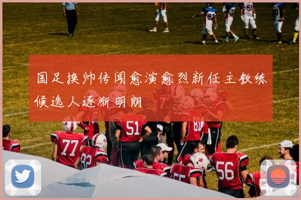 国足换帅传闻愈演愈烈新任主教练候选人逐渐明朗
