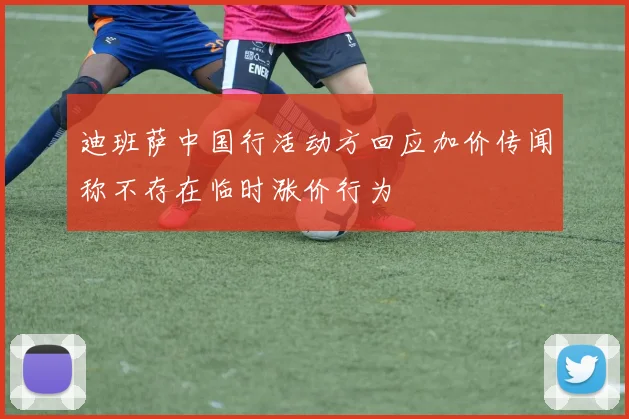 迪班萨中国行活动方回应加价传闻称不存在临时涨价行为