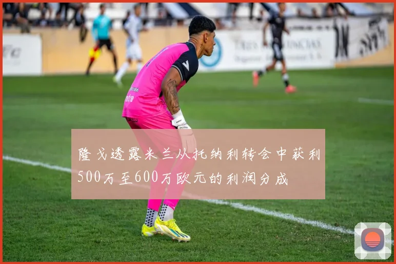 隆戈透露米兰从托纳利转会中获利500万至600万欧元的利润分成